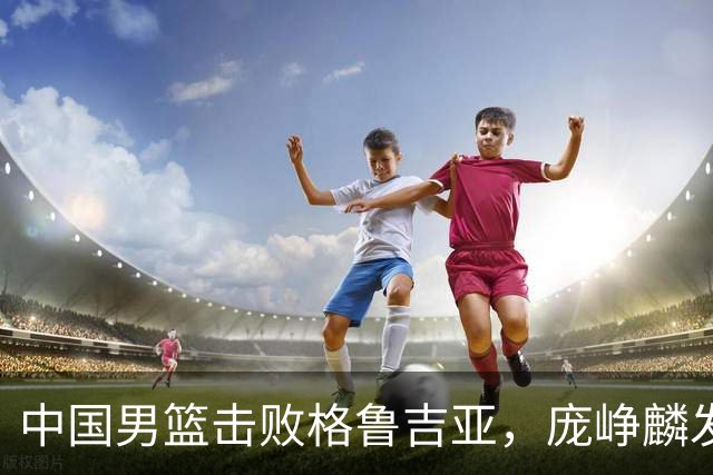 中国男篮击败格鲁吉亚，庞峥麟发挥出色未来能否取代高诗岩？