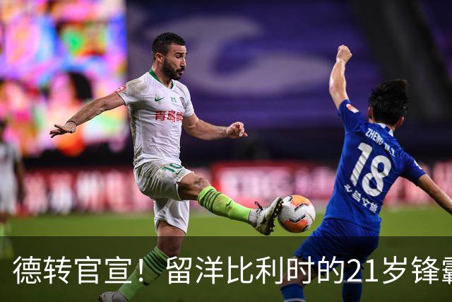德转官宣！留洋比利时的21岁锋霸已加盟成都蓉城，曾效力鲁能