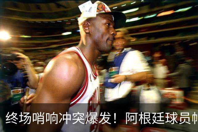 终场哨响冲突爆发！阿根廷球员帕雷德斯锁喉加西亚、抱摔加维，吃到红牌